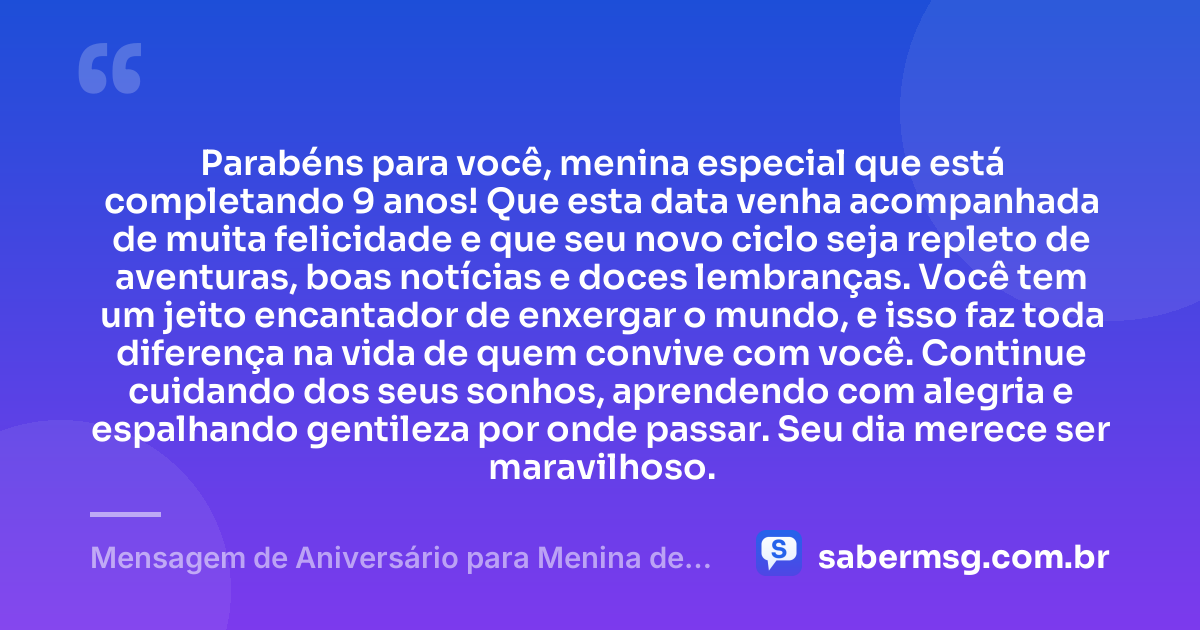 Parabéns para você, menina especial que está completando 9 anos! Que esta data venha acompanhada de muita felicidade e que seu novo ciclo seja repleto de aventuras, boas notícias e doces lembranças. Você tem um jeito encantador de enxergar o mundo, e isso faz toda diferença na vida de quem convive com você. Continue cuidando dos seus sonhos, aprendendo com alegria e espalhando gentileza por onde passar. Seu dia merece ser maravilhoso. — Mensagem de Aniversário para Menina de 9 Anos