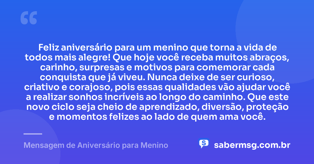 Feliz aniversário para um menino que torna a vida de todos mais alegre! Que hoje você receba muitos abraços, carinho, surpresas e motivos para comemorar cada conquista que já viveu. Nunca deixe de ser curioso, criativo e corajoso, pois essas qualidades vão ajudar você a realizar sonhos incríveis ao longo do caminho. Que este novo ciclo seja cheio de aprendizado, diversão, proteção e momentos felizes ao lado de quem ama você. — Mensagem de Aniversário para Menino