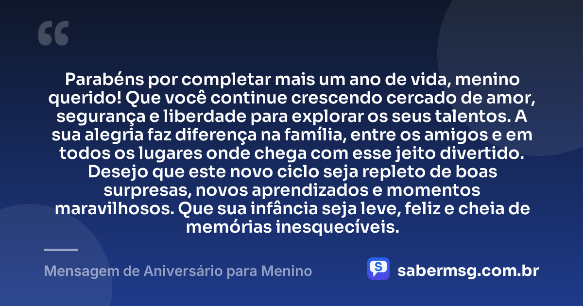 Parabéns por completar mais um ano de vida, menino querido! Que você continue crescendo cercado de amor, segurança e liberdade para explorar os seus talentos. A sua alegria faz diferença na família, entre os amigos e em todos os lugares onde chega com esse jeito divertido. Desejo que este novo ciclo seja repleto de boas surpresas, novos aprendizados e momentos maravilhosos. Que sua infância seja leve, feliz e cheia de memórias inesquecíveis. — Mensagem de Aniversário para Menino