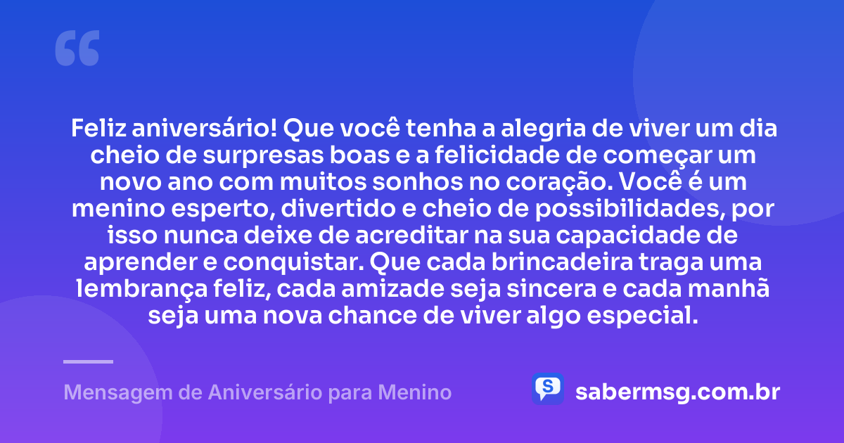 Feliz aniversário! Que você tenha a alegria de viver um dia cheio de surpresas boas e a felicidade de começar um novo ano com muitos sonhos no coração. Você é um menino esperto, divertido e cheio de possibilidades, por isso nunca deixe de acreditar na sua capacidade de aprender e conquistar. Que cada brincadeira traga uma lembrança feliz, cada amizade seja sincera e cada manhã seja uma nova chance de viver algo especial. — Mensagem de Aniversário para Menino