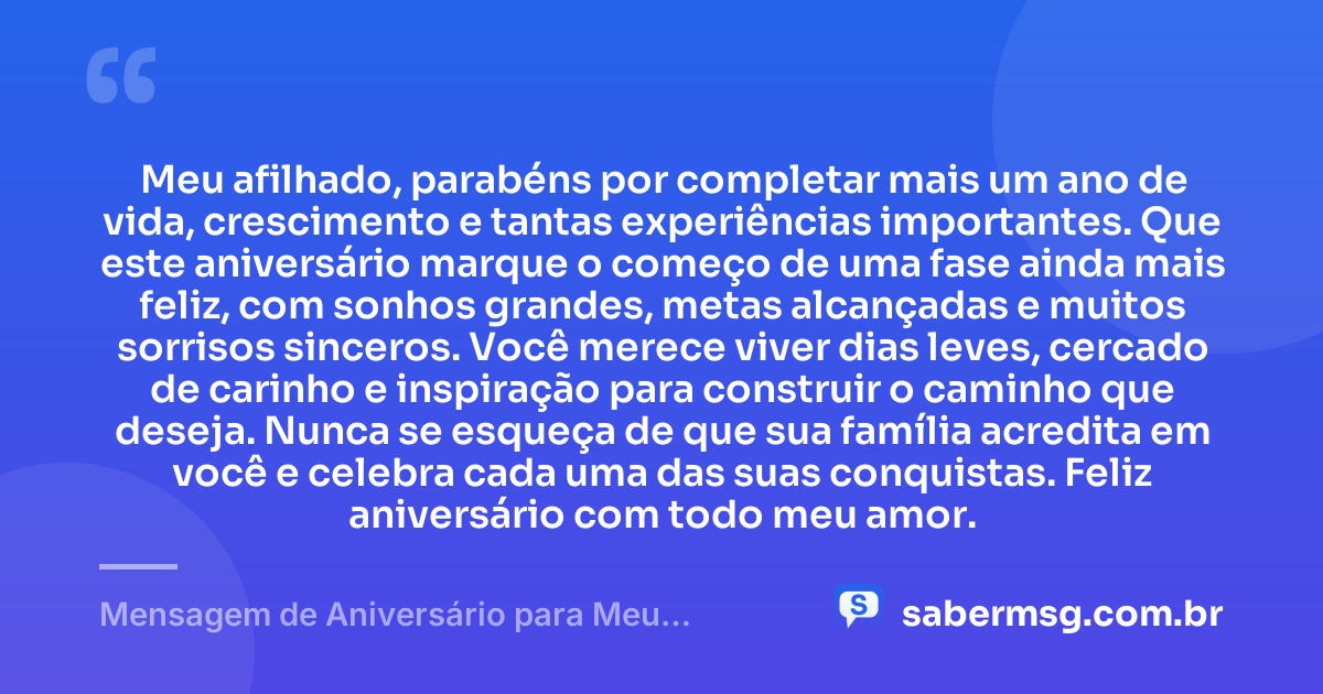 Meu afilhado, parabéns por completar mais um ano de vida, crescimento e tantas experiências importantes. Que este aniversário marque o começo de uma fase ainda mais feliz, com sonhos grandes, metas alcançadas e muitos sorrisos sinceros. Você merece viver dias leves, cercado de carinho e inspiração para construir o caminho que deseja. Nunca se esqueça de que sua família acredita em você e celebra cada uma das suas conquistas. Feliz aniversário com todo meu amor. — Mensagem de Aniversário para Meu Afilhado