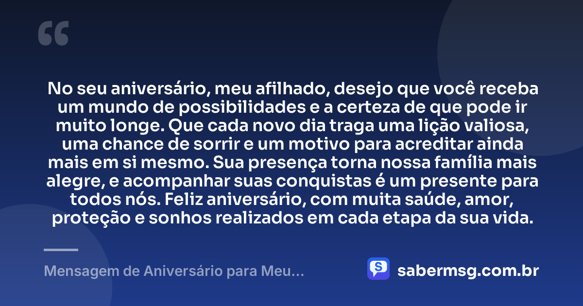 No seu aniversário, meu afilhado, desejo que você receba um mundo de possibilidades e a certeza de que pode ir muito longe. Que cada novo dia traga uma lição valiosa, uma chance de sorrir e um motivo para acreditar ainda mais em si mesmo. Sua presença torna nossa família mais alegre, e acompanhar suas conquistas é um presente para todos nós. Feliz aniversário, com muita saúde, amor, proteção e sonhos realizados em cada etapa da sua vida. — Mensagem de Aniversário para Meu Afilhado