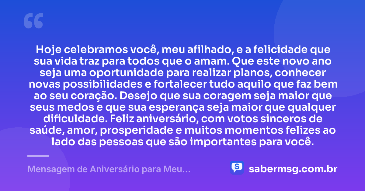 Hoje celebramos você, meu afilhado, e a felicidade que sua vida traz para todos que o amam. Que este novo ano seja uma oportunidade para realizar planos, conhecer novas possibilidades e fortalecer tudo aquilo que faz bem ao seu coração. Desejo que sua coragem seja maior que seus medos e que sua esperança seja maior que qualquer dificuldade. Feliz aniversário, com votos sinceros de saúde, amor, prosperidade e muitos momentos felizes ao lado das pessoas que são importantes para você. — Mensagem de Aniversário para Meu Afilhado