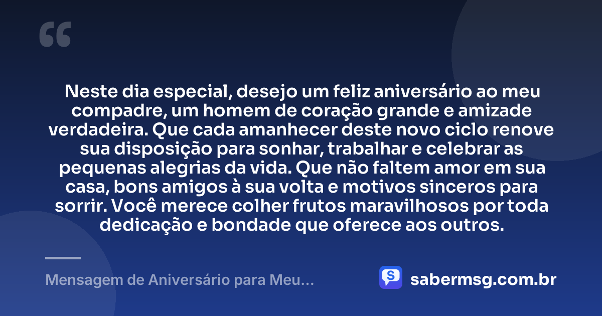 Neste dia especial, desejo um feliz aniversário ao meu compadre, um homem de coração grande e amizade verdadeira. Que cada amanhecer deste novo ciclo renove sua disposição para sonhar, trabalhar e celebrar as pequenas alegrias da vida. Que não faltem amor em sua casa, bons amigos à sua volta e motivos sinceros para sorrir. Você merece colher frutos maravilhosos por toda dedicação e bondade que oferece aos outros. — Mensagem de Aniversário para Meu Compadre