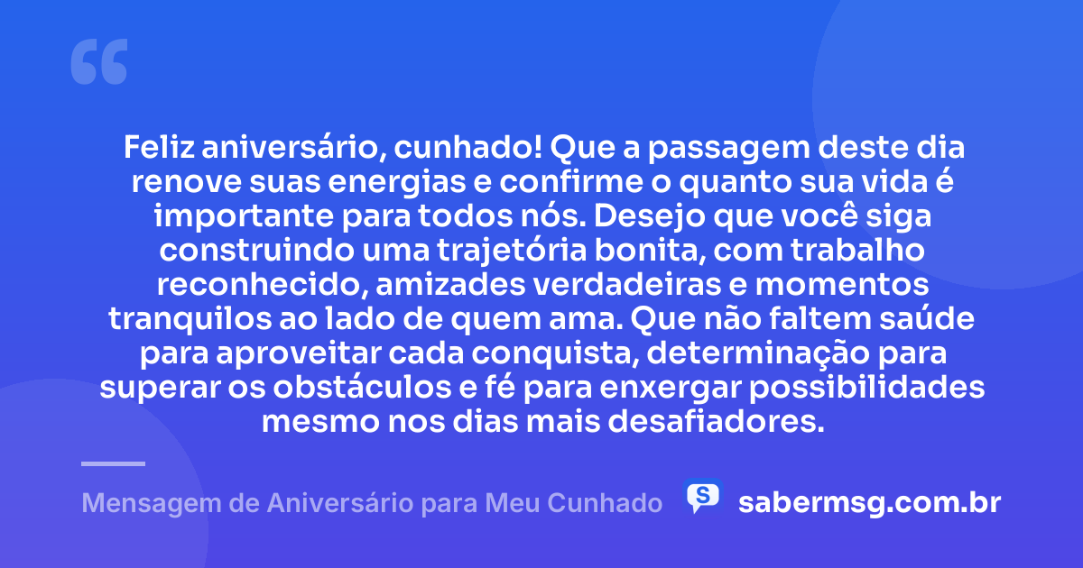 Feliz aniversário, cunhado! Que a passagem deste dia renove suas energias e confirme o quanto sua vida é importante para todos nós. Desejo que você siga construindo uma trajetória bonita, com trabalho reconhecido, amizades verdadeiras e momentos tranquilos ao lado de quem ama. Que não faltem saúde para aproveitar cada conquista, determinação para superar os obstáculos e fé para enxergar possibilidades mesmo nos dias mais desafiadores. — Mensagem de Aniversário para Meu Cunhado