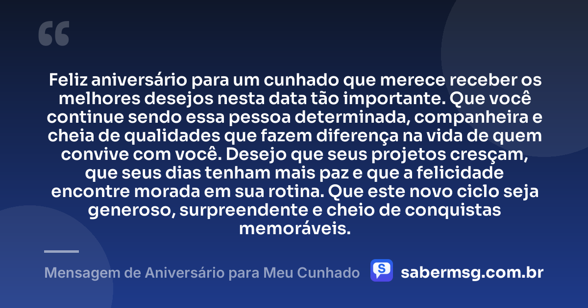 Feliz aniversário para um cunhado que merece receber os melhores desejos nesta data tão importante. Que você continue sendo essa pessoa determinada, companheira e cheia de qualidades que fazem diferença na vida de quem convive com você. Desejo que seus projetos cresçam, que seus dias tenham mais paz e que a felicidade encontre morada em sua rotina. Que este novo ciclo seja generoso, surpreendente e cheio de conquistas memoráveis. — Mensagem de Aniversário para Meu Cunhado