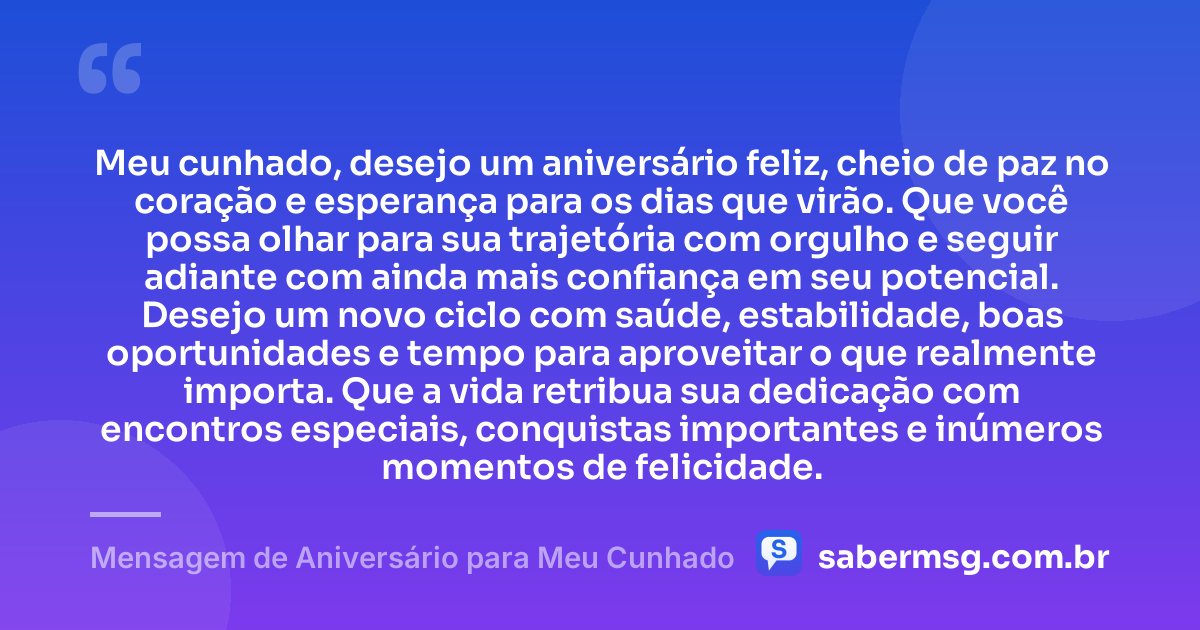 Meu cunhado, desejo um aniversário feliz, cheio de paz no coração e esperança para os dias que virão. Que você possa olhar para sua trajetória com orgulho e seguir adiante com ainda mais confiança em seu potencial. Desejo um novo ciclo com saúde, estabilidade, boas oportunidades e tempo para aproveitar o que realmente importa. Que a vida retribua sua dedicação com encontros especiais, conquistas importantes e inúmeros momentos de felicidade. — Mensagem de Aniversário para Meu Cunhado