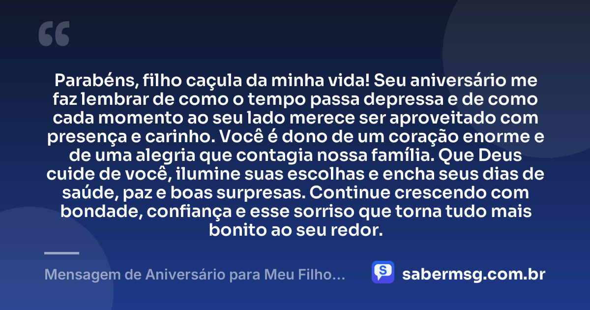 Parabéns, filho caçula da minha vida! Seu aniversário me faz lembrar de como o tempo passa depressa e de como cada momento ao seu lado merece ser aproveitado com presença e carinho. Você é dono de um coração enorme e de uma alegria que contagia nossa família. Que Deus cuide de você, ilumine suas escolhas e encha seus dias de saúde, paz e boas surpresas. Continue crescendo com bondade, confiança e esse sorriso que torna tudo mais bonito ao seu redor. — Mensagem de Aniversário para Meu Filho Caçula