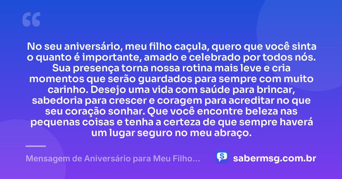 No seu aniversário, meu filho caçula, quero que você sinta o quanto é importante, amado e celebrado por todos nós. Sua presença torna nossa rotina mais leve e cria momentos que serão guardados para sempre com muito carinho. Desejo uma vida com saúde para brincar, sabedoria para crescer e coragem para acreditar no que seu coração sonhar. Que você encontre beleza nas pequenas coisas e tenha a certeza de que sempre haverá um lugar seguro no meu abraço. — Mensagem de Aniversário para Meu Filho Caçula