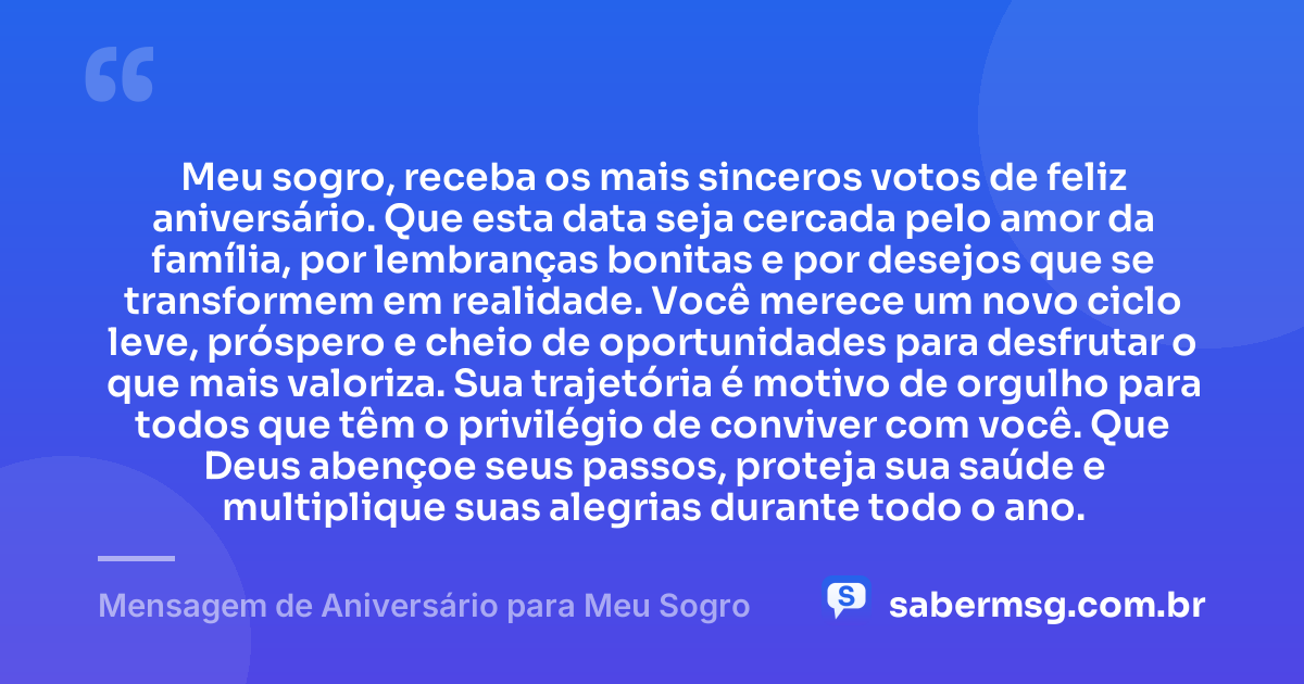 Meu sogro, receba os mais sinceros votos de feliz aniversário. Que esta data seja cercada pelo amor da família, por lembranças bonitas e por desejos que se transformem em realidade. Você merece um novo ciclo leve, próspero e cheio de oportunidades para desfrutar o que mais valoriza. Sua trajetória é motivo de orgulho para todos que têm o privilégio de conviver com você. Que Deus abençoe seus passos, proteja sua saúde e multiplique suas alegrias durante todo o ano. — Mensagem de Aniversário para Meu Sogro