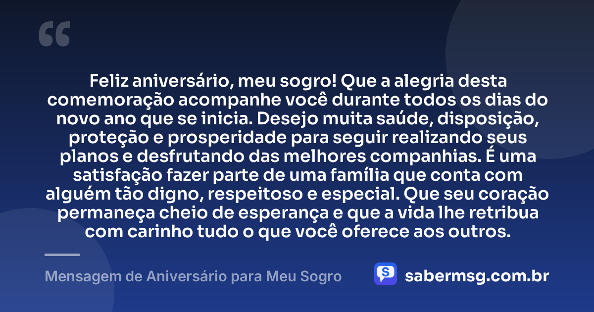 Feliz aniversário, meu sogro! Que a alegria desta comemoração acompanhe você durante todos os dias do novo ano que se inicia. Desejo muita saúde, disposição, proteção e prosperidade para seguir realizando seus planos e desfrutando das melhores companhias. É uma satisfação fazer parte de uma família que conta com alguém tão digno, respeitoso e especial. Que seu coração permaneça cheio de esperança e que a vida lhe retribua com carinho tudo o que você oferece aos outros. — Mensagem de Aniversário para Meu Sogro