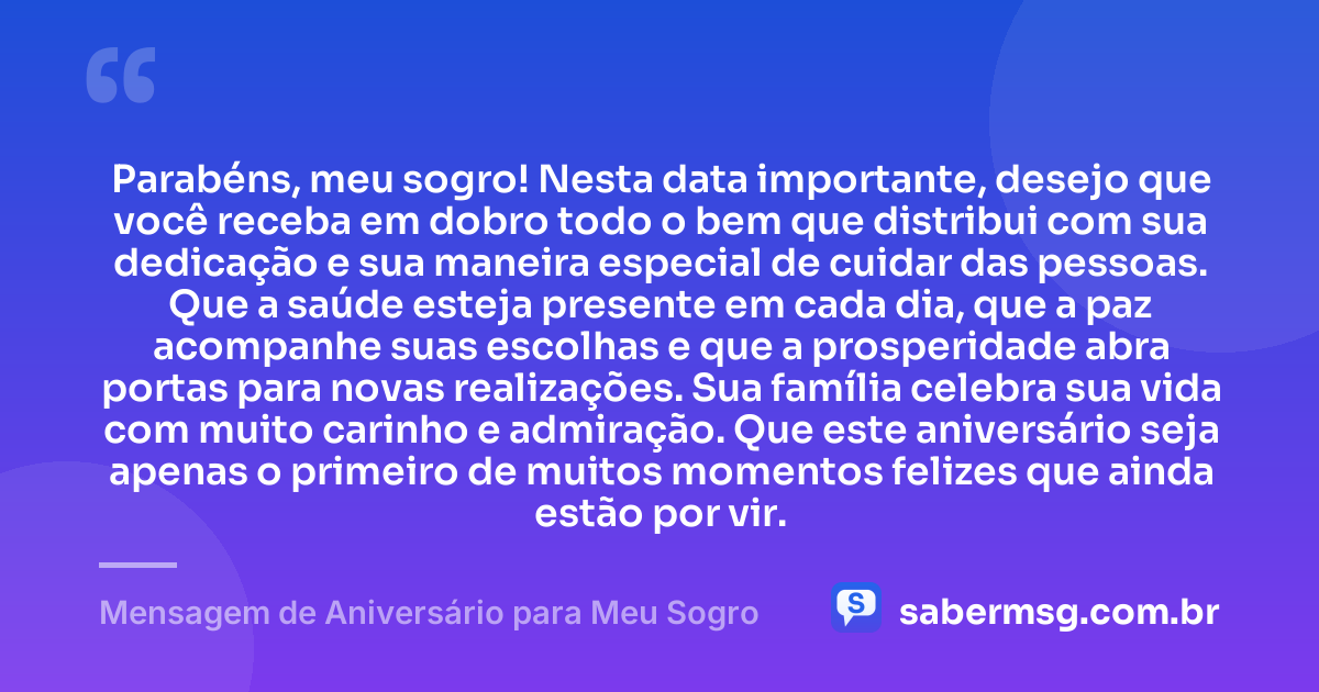 Parabéns, meu sogro! Nesta data importante, desejo que você receba em dobro todo o bem que distribui com sua dedicação e sua maneira especial de cuidar das pessoas. Que a saúde esteja presente em cada dia, que a paz acompanhe suas escolhas e que a prosperidade abra portas para novas realizações. Sua família celebra sua vida com muito carinho e admiração. Que este aniversário seja apenas o primeiro de muitos momentos felizes que ainda estão por vir. — Mensagem de Aniversário para Meu Sogro