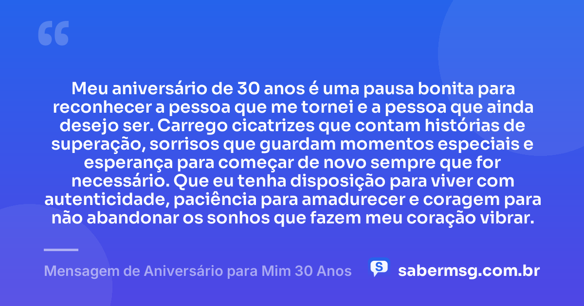 Meu aniversário de 30 anos é uma pausa bonita para reconhecer a pessoa que me tornei e a pessoa que ainda desejo ser. Carrego cicatrizes que contam histórias de superação, sorrisos que guardam momentos especiais e esperança para começar de novo sempre que for necessário. Que eu tenha disposição para viver com autenticidade, paciência para amadurecer e coragem para não abandonar os sonhos que fazem meu coração vibrar. — Mensagem de Aniversário para Mim 30 Anos