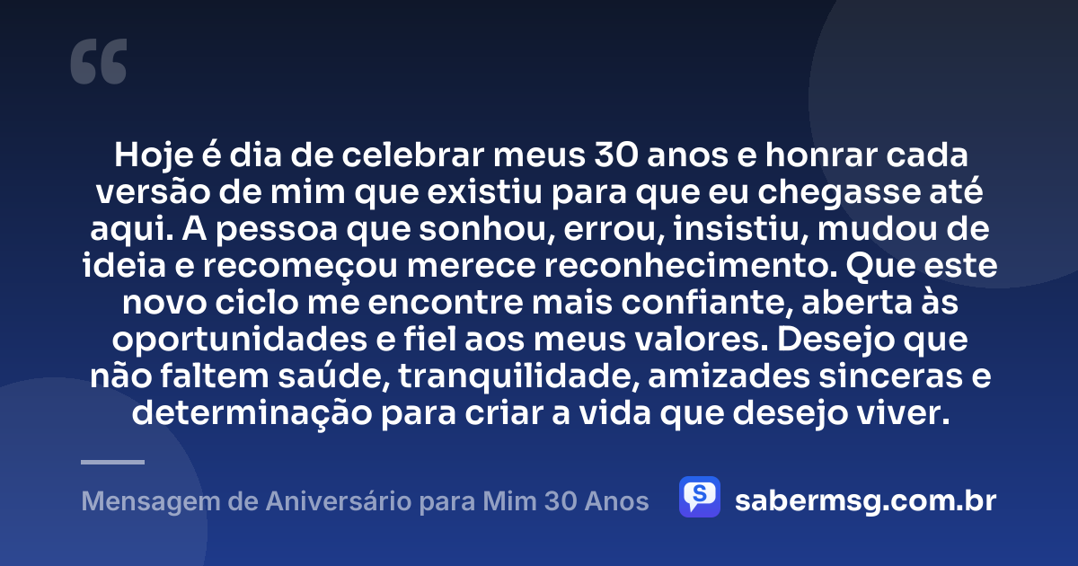 Hoje é dia de celebrar meus 30 anos e honrar cada versão de mim que existiu para que eu chegasse até aqui. A pessoa que sonhou, errou, insistiu, mudou de ideia e recomeçou merece reconhecimento. Que este novo ciclo me encontre mais confiante, aberta às oportunidades e fiel aos meus valores. Desejo que não faltem saúde, tranquilidade, amizades sinceras e determinação para criar a vida que desejo viver. — Mensagem de Aniversário para Mim 30 Anos