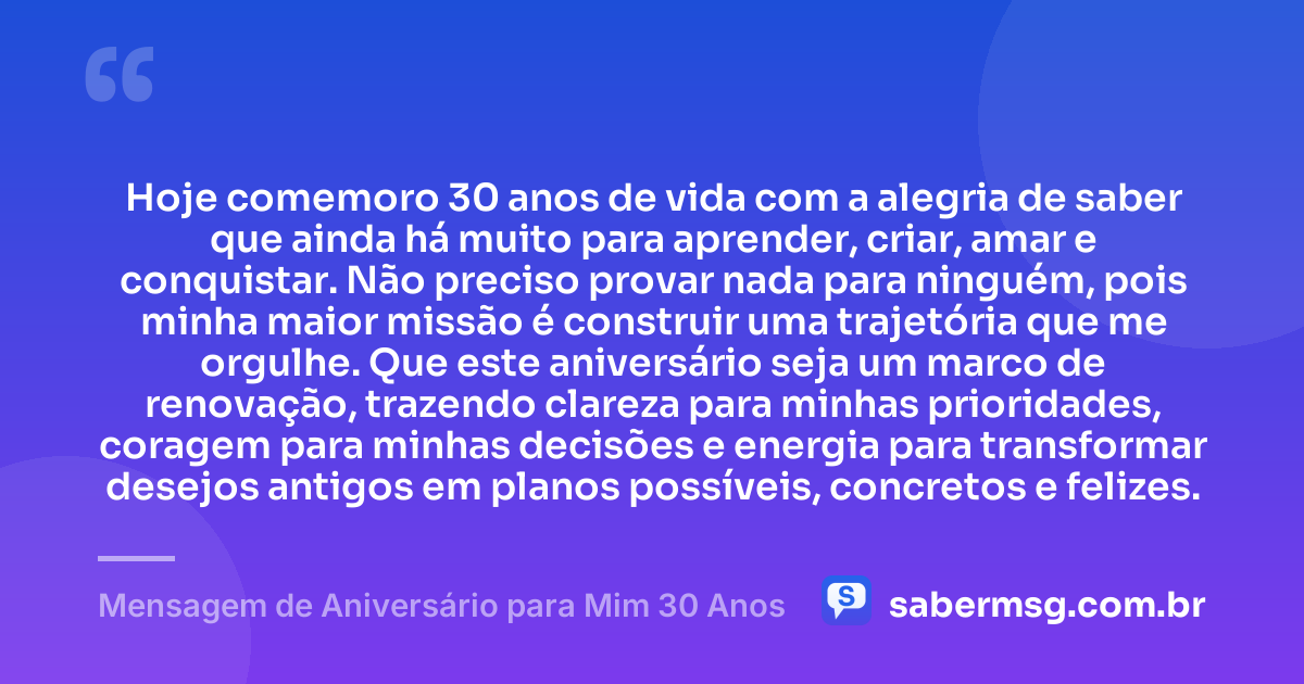 Hoje comemoro 30 anos de vida com a alegria de saber que ainda há muito para aprender, criar, amar e conquistar. Não preciso provar nada para ninguém, pois minha maior missão é construir uma trajetória que me orgulhe. Que este aniversário seja um marco de renovação, trazendo clareza para minhas prioridades, coragem para minhas decisões e energia para transformar desejos antigos em planos possíveis, concretos e felizes. — Mensagem de Aniversário para Mim 30 Anos