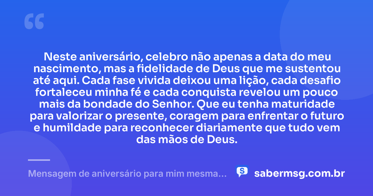 Neste aniversário, celebro não apenas a data do meu nascimento, mas a fidelidade de Deus que me sustentou até aqui. Cada fase vivida deixou uma lição, cada desafio fortaleceu minha fé e cada conquista revelou um pouco mais da bondade do Senhor. Que eu tenha maturidade para valorizar o presente, coragem para enfrentar o futuro e humildade para reconhecer diariamente que tudo vem das mãos de Deus. — Mensagem de aniversário para mim mesma agradecendo a Deus