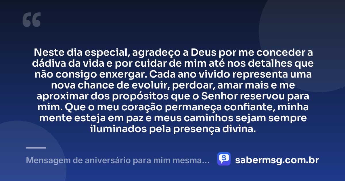 Neste dia especial, agradeço a Deus por me conceder a dádiva da vida e por cuidar de mim até nos detalhes que não consigo enxergar. Cada ano vivido representa uma nova chance de evoluir, perdoar, amar mais e me aproximar dos propósitos que o Senhor reservou para mim. Que o meu coração permaneça confiante, minha mente esteja em paz e meus caminhos sejam sempre iluminados pela presença divina. — Mensagem de aniversário para mim mesma agradecendo a Deus