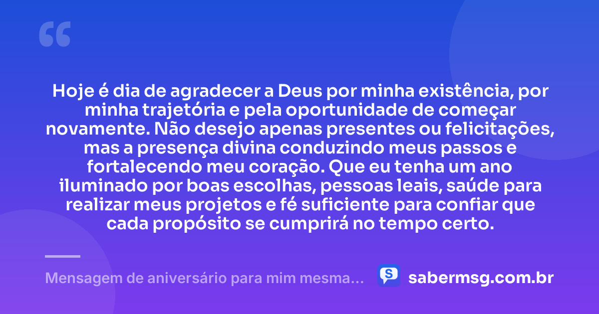 Hoje é dia de agradecer a Deus por minha existência, por minha trajetória e pela oportunidade de começar novamente. Não desejo apenas presentes ou felicitações, mas a presença divina conduzindo meus passos e fortalecendo meu coração. Que eu tenha um ano iluminado por boas escolhas, pessoas leais, saúde para realizar meus projetos e fé suficiente para confiar que cada propósito se cumprirá no tempo certo. — Mensagem de aniversário para mim mesma agradecendo a Deus