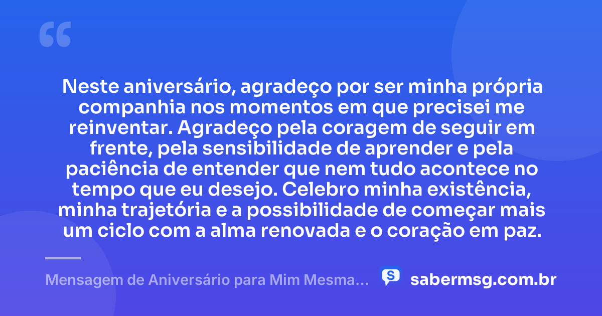 Neste aniversário, agradeço por ser minha própria companhia nos momentos em que precisei me reinventar. Agradeço pela coragem de seguir em frente, pela sensibilidade de aprender e pela paciência de entender que nem tudo acontece no tempo que eu desejo. Celebro minha existência, minha trajetória e a possibilidade de começar mais um ciclo com a alma renovada e o coração em paz. — Mensagem de Aniversário para Mim Mesma Gratidão