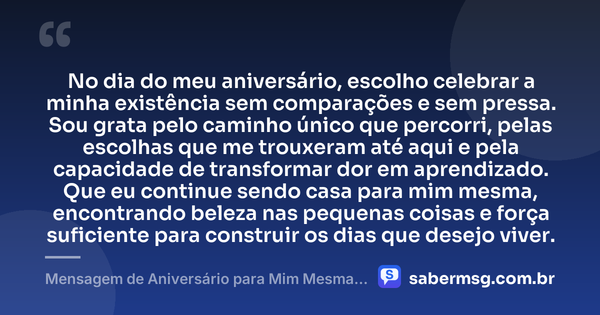No dia do meu aniversário, escolho celebrar a minha existência sem comparações e sem pressa. Sou grata pelo caminho único que percorri, pelas escolhas que me trouxeram até aqui e pela capacidade de transformar dor em aprendizado. Que eu continue sendo casa para mim mesma, encontrando beleza nas pequenas coisas e força suficiente para construir os dias que desejo viver. — Mensagem de Aniversário para Mim Mesma Gratidão