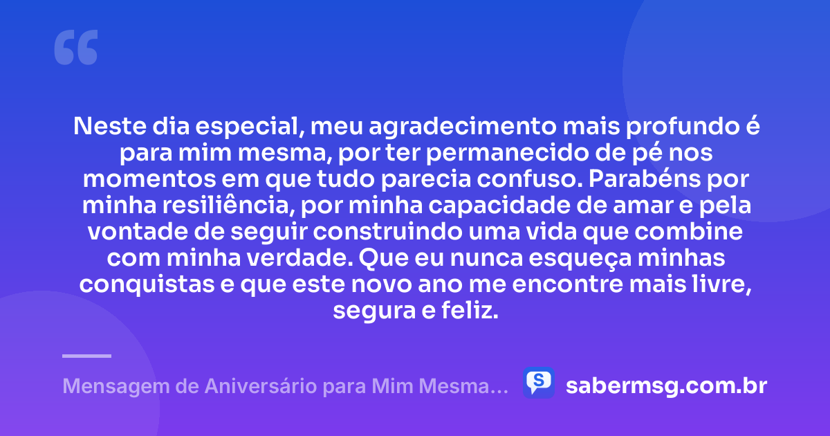 Neste dia especial, meu agradecimento mais profundo é para mim mesma, por ter permanecido de pé nos momentos em que tudo parecia confuso. Parabéns por minha resiliência, por minha capacidade de amar e pela vontade de seguir construindo uma vida que combine com minha verdade. Que eu nunca esqueça minhas conquistas e que este novo ano me encontre mais livre, segura e feliz. — Mensagem de Aniversário para Mim Mesma Gratidão