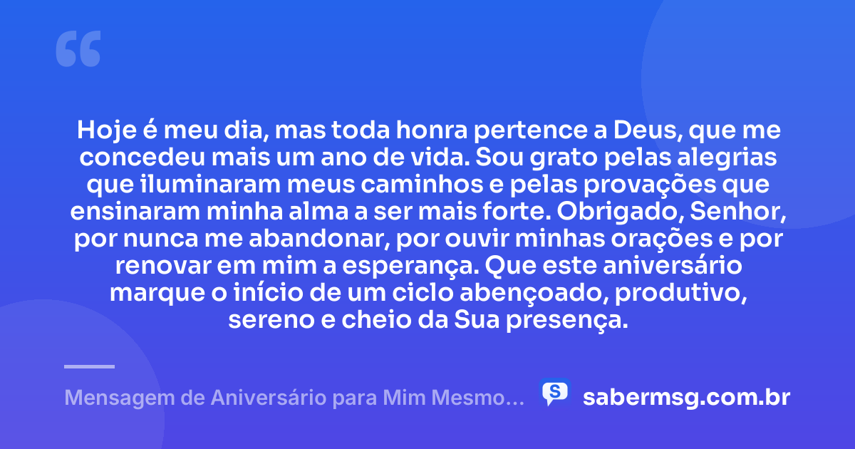 Hoje é meu dia, mas toda honra pertence a Deus, que me concedeu mais um ano de vida. Sou grato pelas alegrias que iluminaram meus caminhos e pelas provações que ensinaram minha alma a ser mais forte. Obrigado, Senhor, por nunca me abandonar, por ouvir minhas orações e por renovar em mim a esperança. Que este aniversário marque o início de um ciclo abençoado, produtivo, sereno e cheio da Sua presença. — Mensagem de Aniversário para Mim Mesmo Agradecendo a Deus