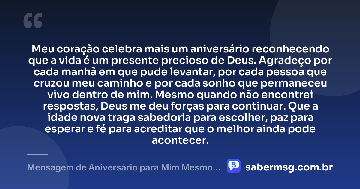 Meu coração celebra mais um aniversário reconhecendo que a vida é um presente precioso de Deus. Agradeço por cada manhã em que pude levantar, por cada pessoa que cruzou meu caminho e por cada sonho que permaneceu vivo dentro de mim. Mesmo quando não encontrei respostas, Deus me deu forças para continuar. Que a idade nova traga sabedoria para escolher, paz para esperar e fé para acreditar que o melhor ainda pode acontecer. — Mensagem de Aniversário para Mim Mesmo Agradecendo a Deus