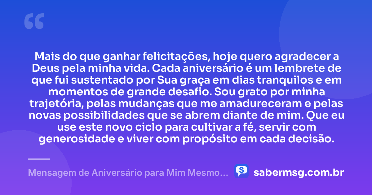 Mais do que ganhar felicitações, hoje quero agradecer a Deus pela minha vida. Cada aniversário é um lembrete de que fui sustentado por Sua graça em dias tranquilos e em momentos de grande desafio. Sou grato por minha trajetória, pelas mudanças que me amadureceram e pelas novas possibilidades que se abrem diante de mim. Que eu use este novo ciclo para cultivar a fé, servir com generosidade e viver com propósito em cada decisão. — Mensagem de Aniversário para Mim Mesmo Agradecendo a Deus