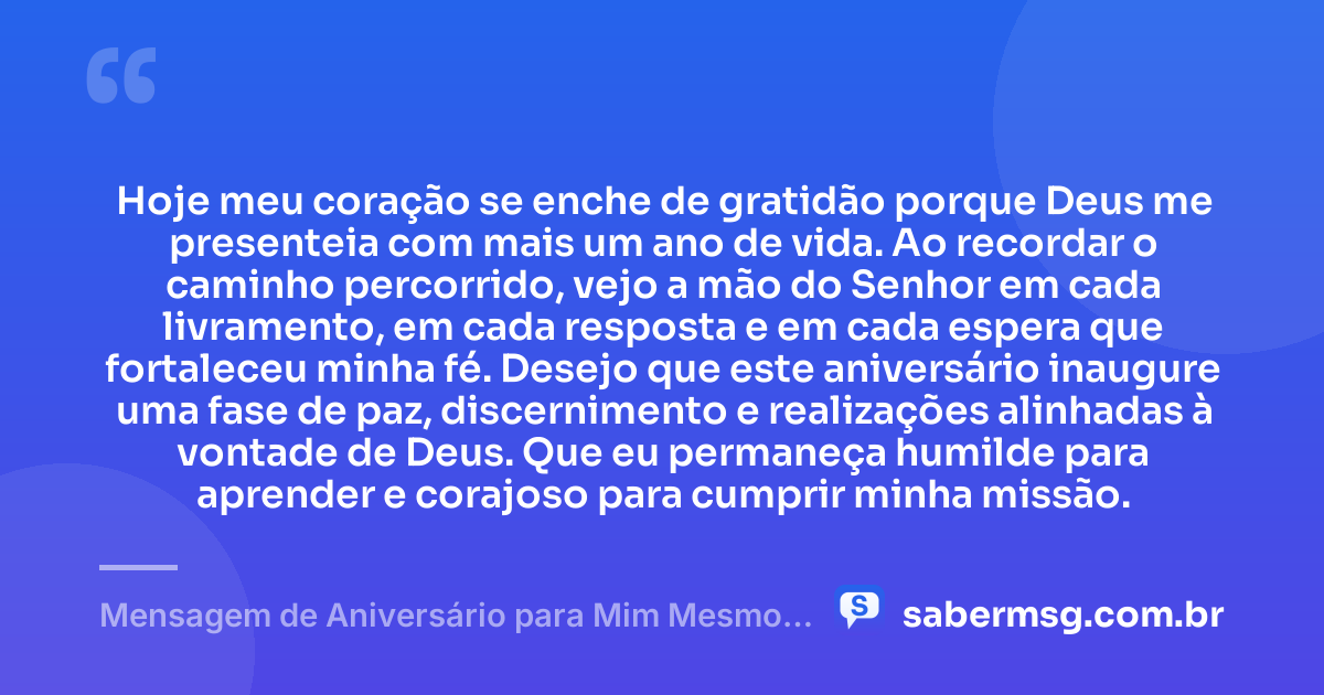 Hoje meu coração se enche de gratidão porque Deus me presenteia com mais um ano de vida. Ao recordar o caminho percorrido, vejo a mão do Senhor em cada livramento, em cada resposta e em cada espera que fortaleceu minha fé. Desejo que este aniversário inaugure uma fase de paz, discernimento e realizações alinhadas à vontade de Deus. Que eu permaneça humilde para aprender e corajoso para cumprir minha missão. — Mensagem de Aniversário para Mim Mesmo Evangélica