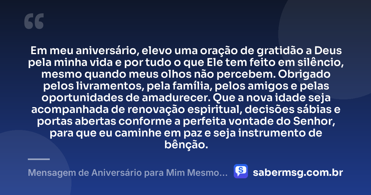 Em meu aniversário, elevo uma oração de gratidão a Deus pela minha vida e por tudo o que Ele tem feito em silêncio, mesmo quando meus olhos não percebem. Obrigado pelos livramentos, pela família, pelos amigos e pelas oportunidades de amadurecer. Que a nova idade seja acompanhada de renovação espiritual, decisões sábias e portas abertas conforme a perfeita vontade do Senhor, para que eu caminhe em paz e seja instrumento de bênção. — Mensagem de Aniversário para Mim Mesmo Evangélica