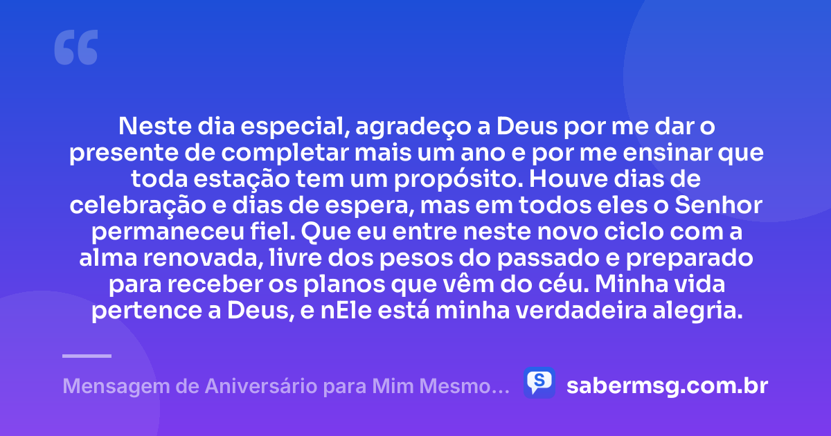 Neste dia especial, agradeço a Deus por me dar o presente de completar mais um ano e por me ensinar que toda estação tem um propósito. Houve dias de celebração e dias de espera, mas em todos eles o Senhor permaneceu fiel. Que eu entre neste novo ciclo com a alma renovada, livre dos pesos do passado e preparado para receber os planos que vêm do céu. Minha vida pertence a Deus, e nEle está minha verdadeira alegria. — Mensagem de Aniversário para Mim Mesmo Evangélica