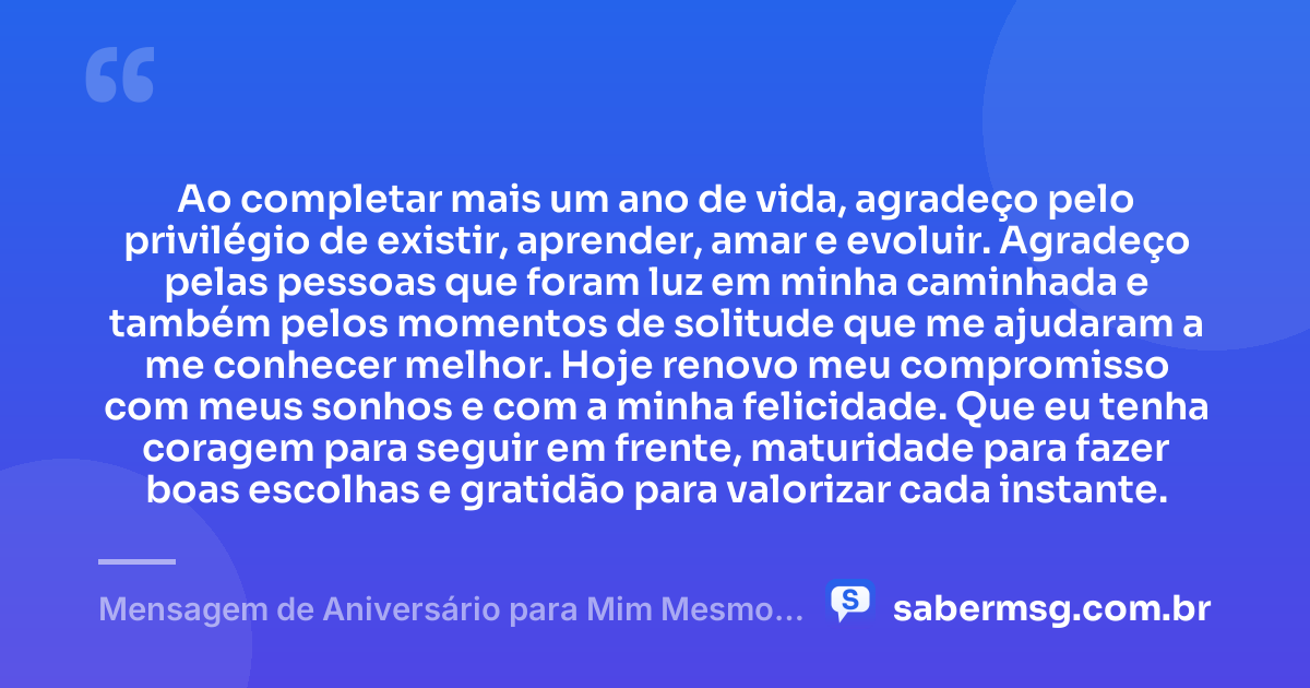 Ao completar mais um ano de vida, agradeço pelo privilégio de existir, aprender, amar e evoluir. Agradeço pelas pessoas que foram luz em minha caminhada e também pelos momentos de solitude que me ajudaram a me conhecer melhor. Hoje renovo meu compromisso com meus sonhos e com a minha felicidade. Que eu tenha coragem para seguir em frente, maturidade para fazer boas escolhas e gratidão para valorizar cada instante. — Mensagem de Aniversário para Mim Mesmo: Gratidão