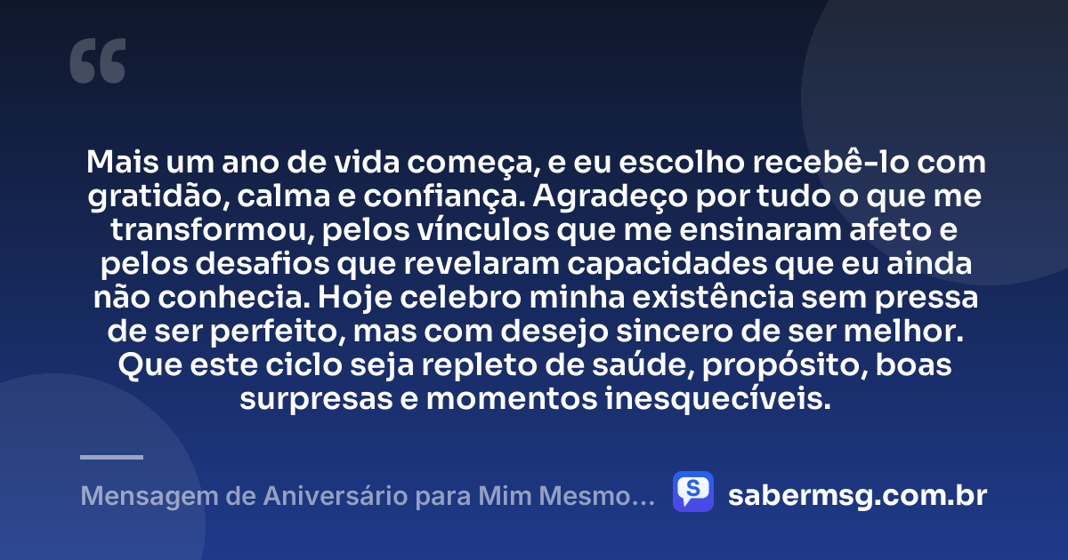 Mais um ano de vida começa, e eu escolho recebê-lo com gratidão, calma e confiança. Agradeço por tudo o que me transformou, pelos vínculos que me ensinaram afeto e pelos desafios que revelaram capacidades que eu ainda não conhecia. Hoje celebro minha existência sem pressa de ser perfeito, mas com desejo sincero de ser melhor. Que este ciclo seja repleto de saúde, propósito, boas surpresas e momentos inesquecíveis. — Mensagem de Aniversário para Mim Mesmo: Gratidão