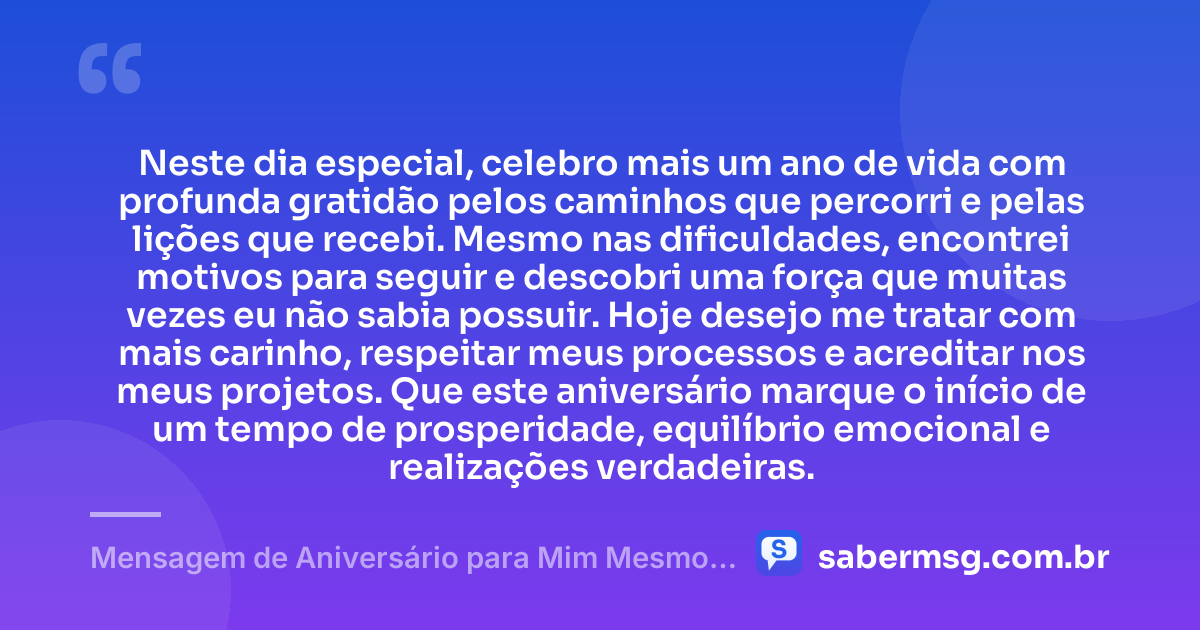 Neste dia especial, celebro mais um ano de vida com profunda gratidão pelos caminhos que percorri e pelas lições que recebi. Mesmo nas dificuldades, encontrei motivos para seguir e descobri uma força que muitas vezes eu não sabia possuir. Hoje desejo me tratar com mais carinho, respeitar meus processos e acreditar nos meus projetos. Que este aniversário marque o início de um tempo de prosperidade, equilíbrio emocional e realizações verdadeiras. — Mensagem de Aniversário para Mim Mesmo: Gratidão