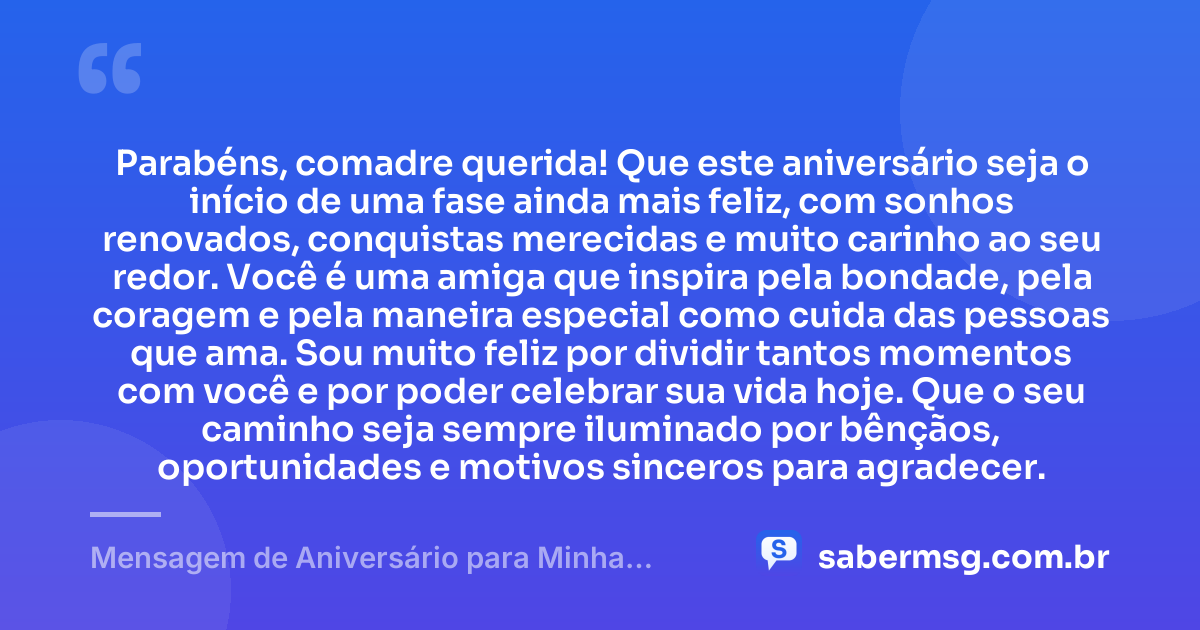 Parabéns, comadre querida! Que este aniversário seja o início de uma fase ainda mais feliz, com sonhos renovados, conquistas merecidas e muito carinho ao seu redor. Você é uma amiga que inspira pela bondade, pela coragem e pela maneira especial como cuida das pessoas que ama. Sou muito feliz por dividir tantos momentos com você e por poder celebrar sua vida hoje. Que o seu caminho seja sempre iluminado por bênçãos, oportunidades e motivos sinceros para agradecer. — Mensagem de Aniversário para Minha Comadre e Amiga