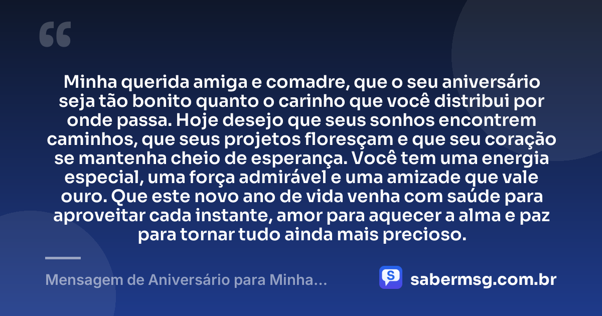 Minha querida amiga e comadre, que o seu aniversário seja tão bonito quanto o carinho que você distribui por onde passa. Hoje desejo que seus sonhos encontrem caminhos, que seus projetos floresçam e que seu coração se mantenha cheio de esperança. Você tem uma energia especial, uma força admirável e uma amizade que vale ouro. Que este novo ano de vida venha com saúde para aproveitar cada instante, amor para aquecer a alma e paz para tornar tudo ainda mais precioso. — Mensagem de Aniversário para Minha Comadre e Amiga