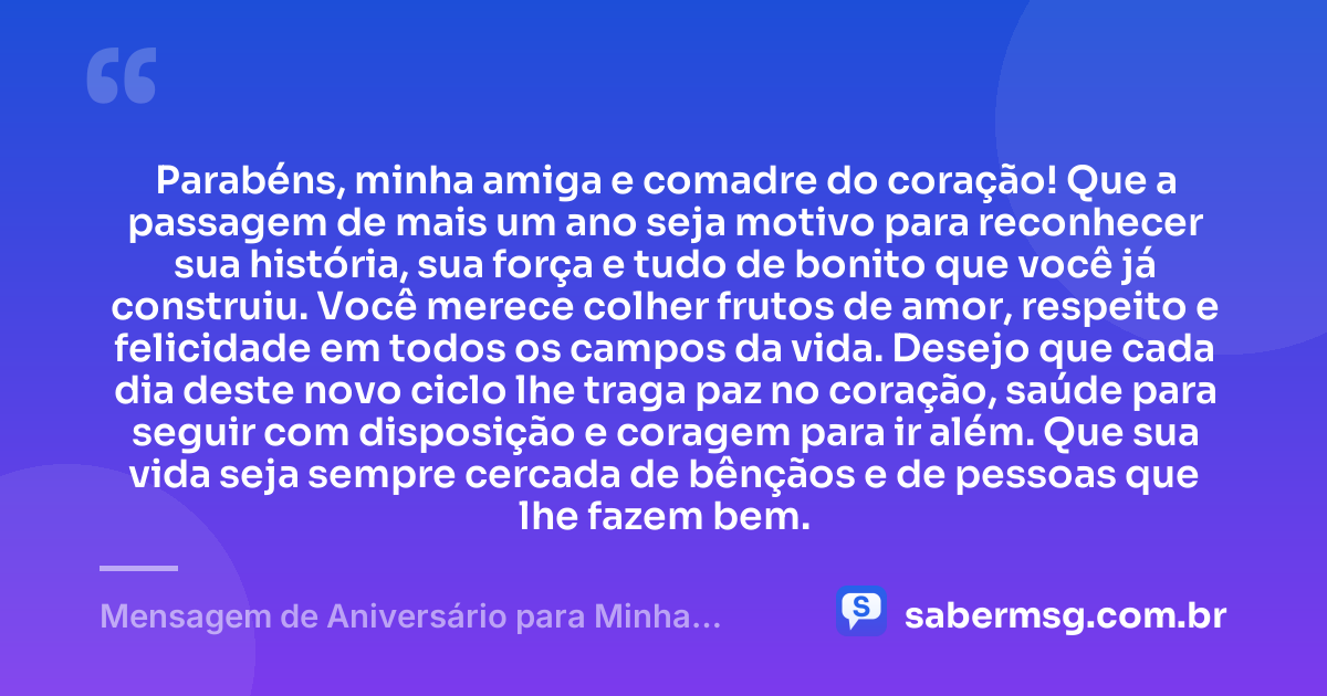 Parabéns, minha amiga e comadre do coração! Que a passagem de mais um ano seja motivo para reconhecer sua história, sua força e tudo de bonito que você já construiu. Você merece colher frutos de amor, respeito e felicidade em todos os campos da vida. Desejo que cada dia deste novo ciclo lhe traga paz no coração, saúde para seguir com disposição e coragem para ir além. Que sua vida seja sempre cercada de bênçãos e de pessoas que lhe fazem bem. — Mensagem de Aniversário para Minha Comadre e Amiga