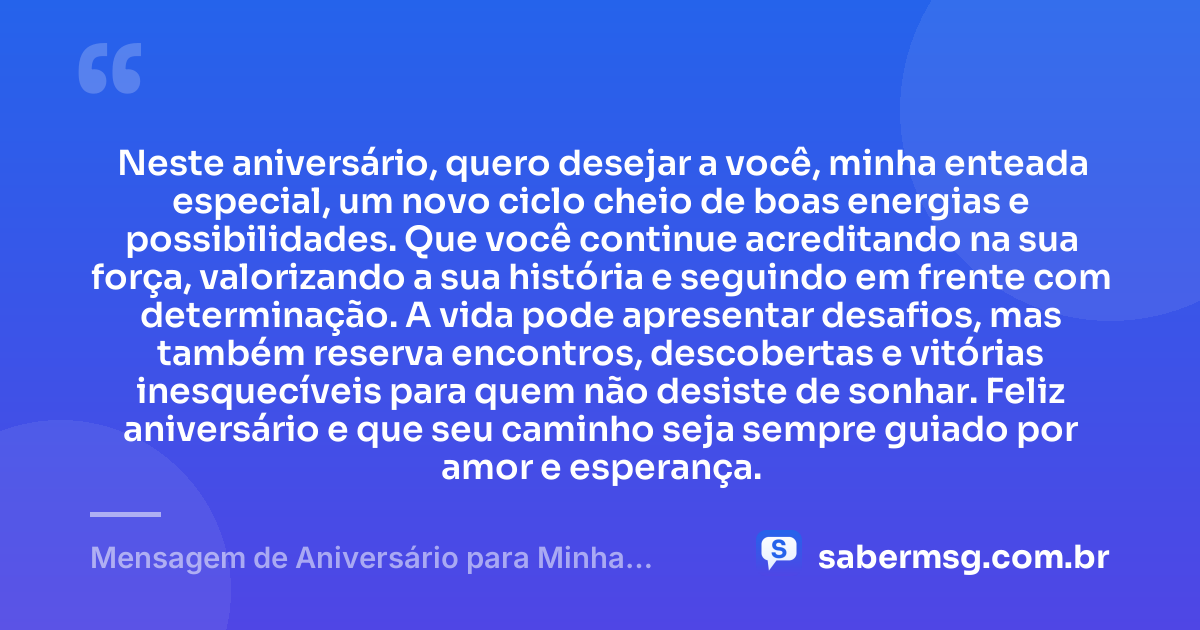 Neste aniversário, quero desejar a você, minha enteada especial, um novo ciclo cheio de boas energias e possibilidades. Que você continue acreditando na sua força, valorizando a sua história e seguindo em frente com determinação. A vida pode apresentar desafios, mas também reserva encontros, descobertas e vitórias inesquecíveis para quem não desiste de sonhar. Feliz aniversário e que seu caminho seja sempre guiado por amor e esperança. — Mensagem de Aniversário para Minha Enteada