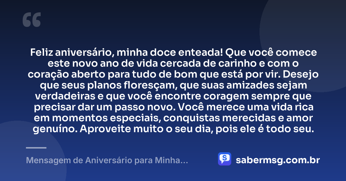 Feliz aniversário, minha doce enteada! Que você comece este novo ano de vida cercada de carinho e com o coração aberto para tudo de bom que está por vir. Desejo que seus planos floresçam, que suas amizades sejam verdadeiras e que você encontre coragem sempre que precisar dar um passo novo. Você merece uma vida rica em momentos especiais, conquistas merecidas e amor genuíno. Aproveite muito o seu dia, pois ele é todo seu. — Mensagem de Aniversário para Minha Enteada