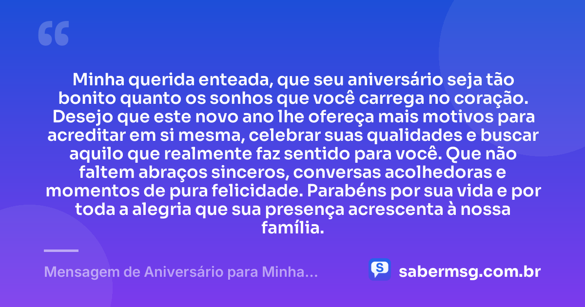 Minha querida enteada, que seu aniversário seja tão bonito quanto os sonhos que você carrega no coração. Desejo que este novo ano lhe ofereça mais motivos para acreditar em si mesma, celebrar suas qualidades e buscar aquilo que realmente faz sentido para você. Que não faltem abraços sinceros, conversas acolhedoras e momentos de pura felicidade. Parabéns por sua vida e por toda a alegria que sua presença acrescenta à nossa família. — Mensagem de Aniversário para Minha Enteada