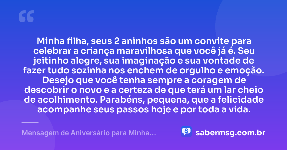 Minha filha, seus 2 aninhos são um convite para celebrar a criança maravilhosa que você já é. Seu jeitinho alegre, sua imaginação e sua vontade de fazer tudo sozinha nos enchem de orgulho e emoção. Desejo que você tenha sempre a coragem de descobrir o novo e a certeza de que terá um lar cheio de acolhimento. Parabéns, pequena, que a felicidade acompanhe seus passos hoje e por toda a vida. — Mensagem de Aniversário para Minha Filha de 2 Anos