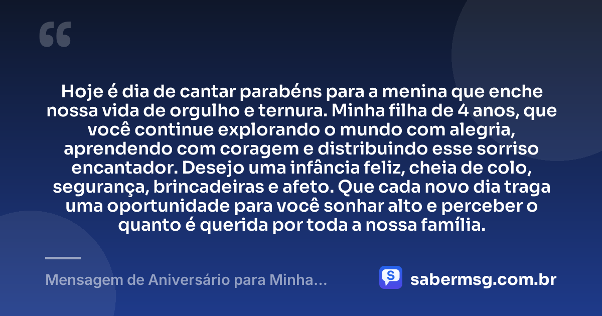 Hoje é dia de cantar parabéns para a menina que enche nossa vida de orgulho e ternura. Minha filha de 4 anos, que você continue explorando o mundo com alegria, aprendendo com coragem e distribuindo esse sorriso encantador. Desejo uma infância feliz, cheia de colo, segurança, brincadeiras e afeto. Que cada novo dia traga uma oportunidade para você sonhar alto e perceber o quanto é querida por toda a nossa família. — Mensagem de Aniversário para Minha Filha de 4 Anos
