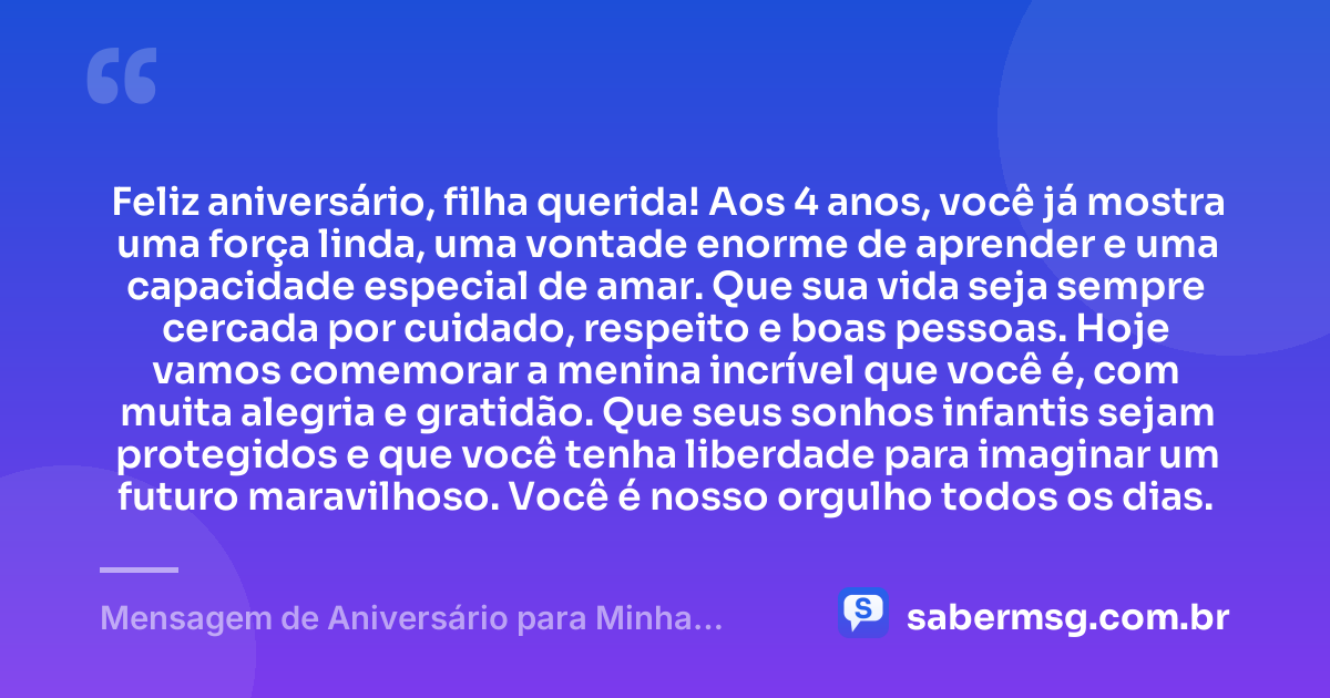 Feliz aniversário, filha querida! Aos 4 anos, você já mostra uma força linda, uma vontade enorme de aprender e uma capacidade especial de amar. Que sua vida seja sempre cercada por cuidado, respeito e boas pessoas. Hoje vamos comemorar a menina incrível que você é, com muita alegria e gratidão. Que seus sonhos infantis sejam protegidos e que você tenha liberdade para imaginar um futuro maravilhoso. Você é nosso orgulho todos os dias. — Mensagem de Aniversário para Minha Filha de 4 Anos