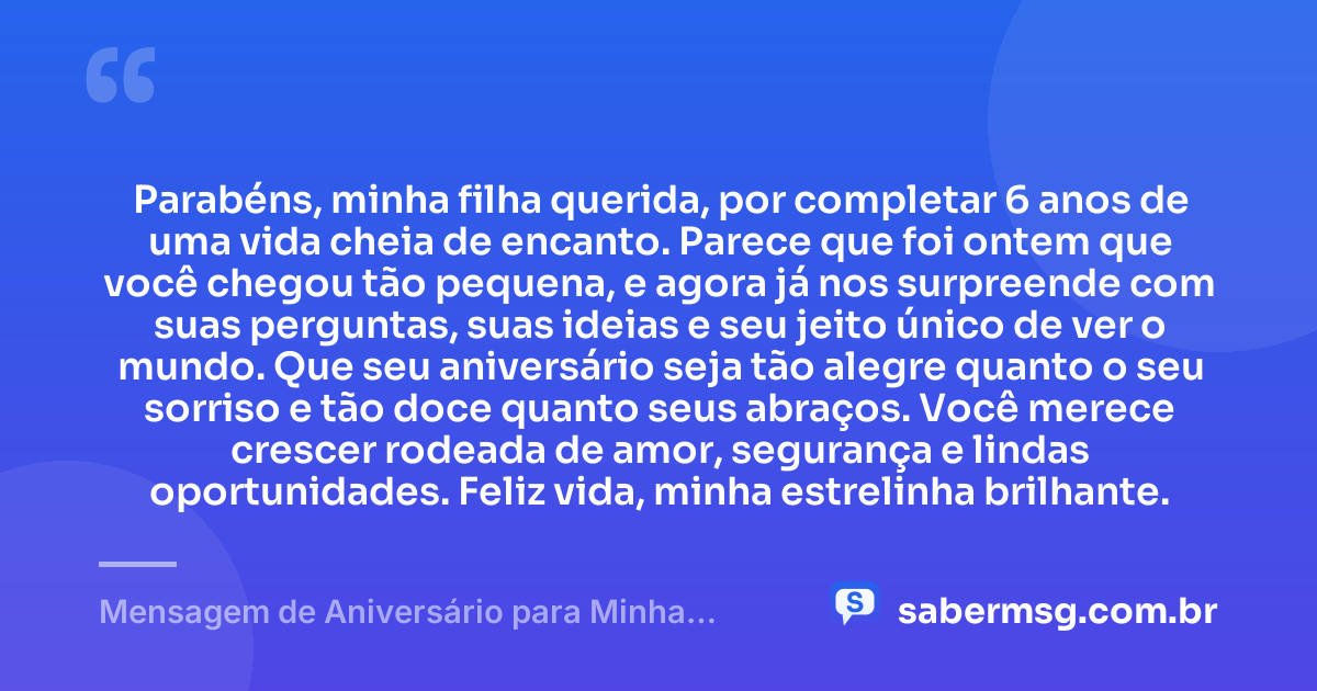 Parabéns, minha filha querida, por completar 6 anos de uma vida cheia de encanto. Parece que foi ontem que você chegou tão pequena, e agora já nos surpreende com suas perguntas, suas ideias e seu jeito único de ver o mundo. Que seu aniversário seja tão alegre quanto o seu sorriso e tão doce quanto seus abraços. Você merece crescer rodeada de amor, segurança e lindas oportunidades. Feliz vida, minha estrelinha brilhante. — Mensagem de Aniversário para Minha Filha de 6 Anos