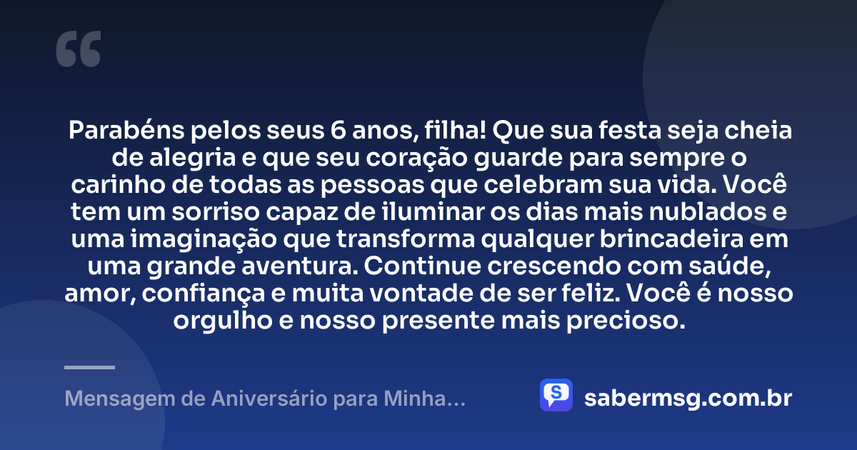 Parabéns pelos seus 6 anos, filha! Que sua festa seja cheia de alegria e que seu coração guarde para sempre o carinho de todas as pessoas que celebram sua vida. Você tem um sorriso capaz de iluminar os dias mais nublados e uma imaginação que transforma qualquer brincadeira em uma grande aventura. Continue crescendo com saúde, amor, confiança e muita vontade de ser feliz. Você é nosso orgulho e nosso presente mais precioso. — Mensagem de Aniversário para Minha Filha de 6 Anos