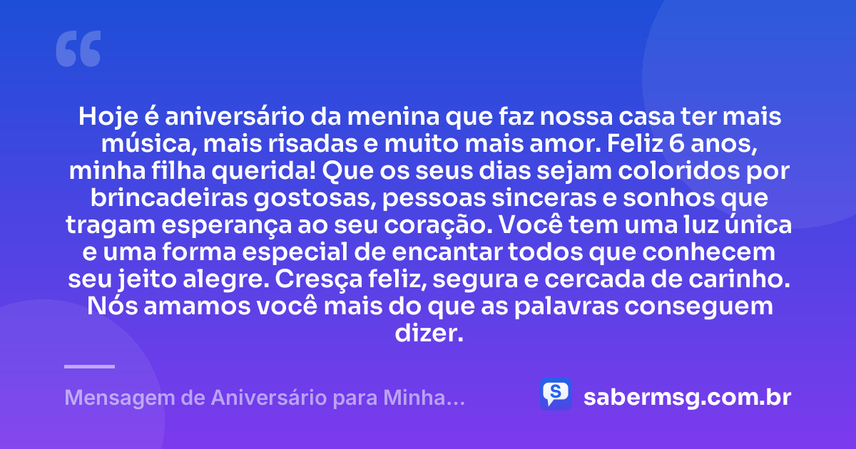 Hoje é aniversário da menina que faz nossa casa ter mais música, mais risadas e muito mais amor. Feliz 6 anos, minha filha querida! Que os seus dias sejam coloridos por brincadeiras gostosas, pessoas sinceras e sonhos que tragam esperança ao seu coração. Você tem uma luz única e uma forma especial de encantar todos que conhecem seu jeito alegre. Cresça feliz, segura e cercada de carinho. Nós amamos você mais do que as palavras conseguem dizer. — Mensagem de Aniversário para Minha Filha de 6 Anos