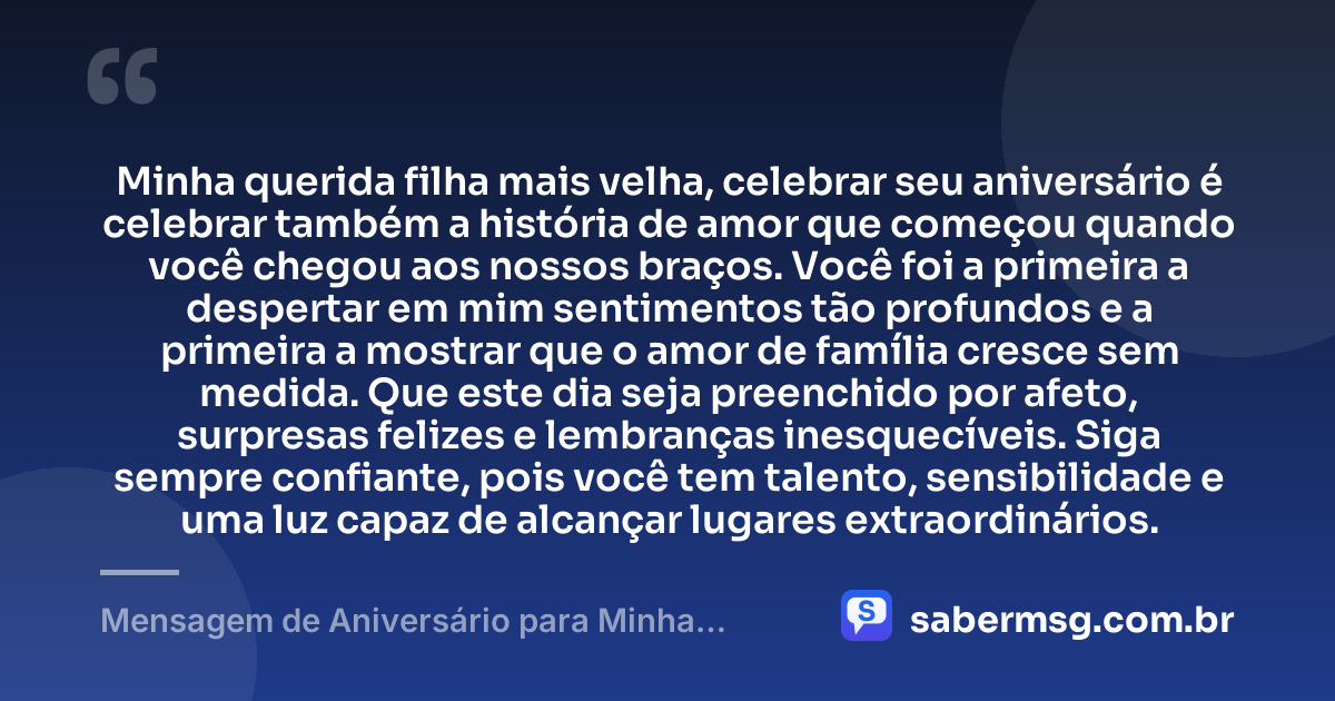 Minha querida filha mais velha, celebrar seu aniversário é celebrar também a história de amor que começou quando você chegou aos nossos braços. Você foi a primeira a despertar em mim sentimentos tão profundos e a primeira a mostrar que o amor de família cresce sem medida. Que este dia seja preenchido por afeto, surpresas felizes e lembranças inesquecíveis. Siga sempre confiante, pois você tem talento, sensibilidade e uma luz capaz de alcançar lugares extraordinários. — Mensagem de Aniversário para Minha Filha Primogênita