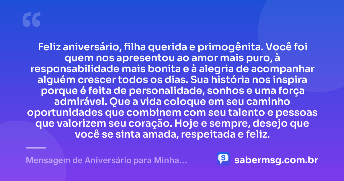 Feliz aniversário, filha querida e primogênita. Você foi quem nos apresentou ao amor mais puro, à responsabilidade mais bonita e à alegria de acompanhar alguém crescer todos os dias. Sua história nos inspira porque é feita de personalidade, sonhos e uma força admirável. Que a vida coloque em seu caminho oportunidades que combinem com seu talento e pessoas que valorizem seu coração. Hoje e sempre, desejo que você se sinta amada, respeitada e feliz. — Mensagem de Aniversário para Minha Filha Primogênita