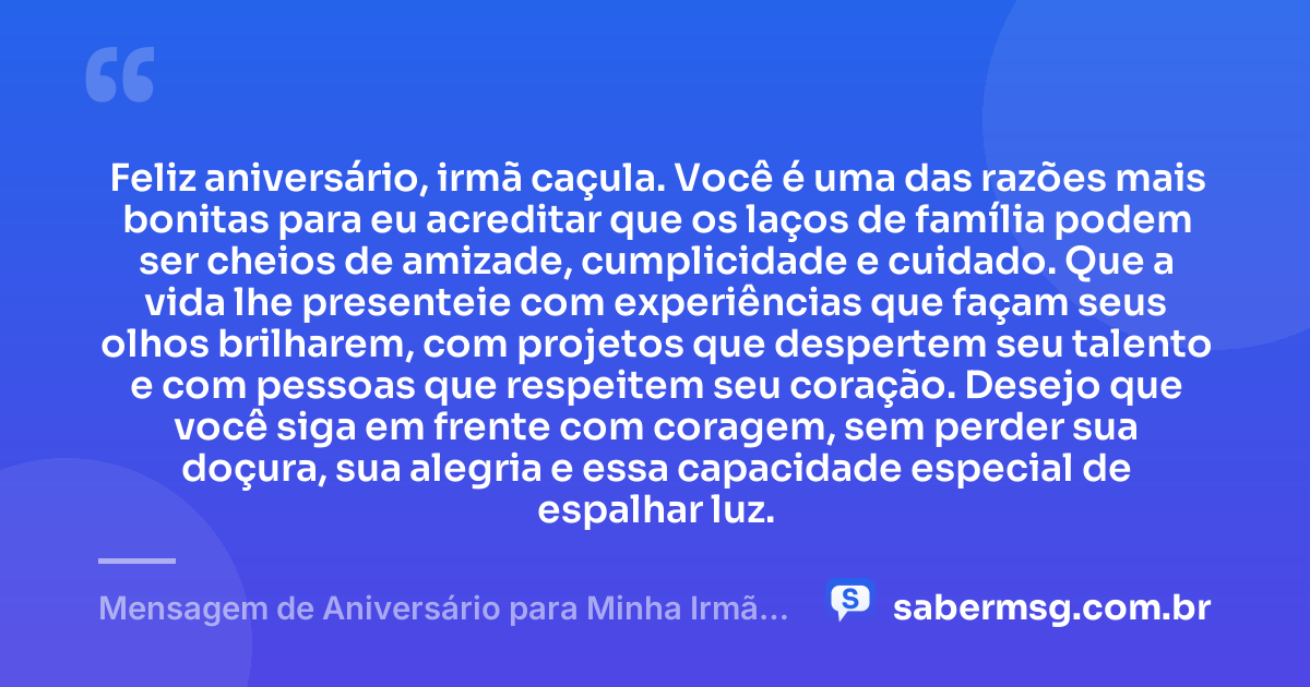 Feliz aniversário, irmã caçula. Você é uma das razões mais bonitas para eu acreditar que os laços de família podem ser cheios de amizade, cumplicidade e cuidado. Que a vida lhe presenteie com experiências que façam seus olhos brilharem, com projetos que despertem seu talento e com pessoas que respeitem seu coração. Desejo que você siga em frente com coragem, sem perder sua doçura, sua alegria e essa capacidade especial de espalhar luz. — Mensagem de Aniversário para Minha Irmã Caçula