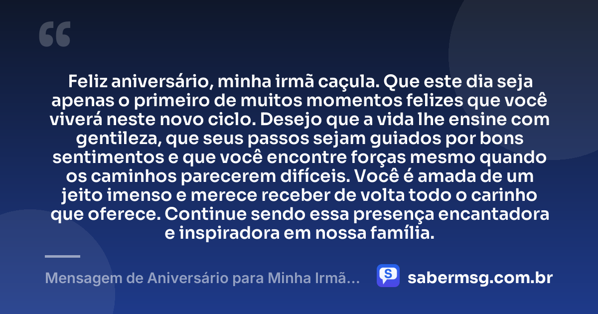 Feliz aniversário, minha irmã caçula. Que este dia seja apenas o primeiro de muitos momentos felizes que você viverá neste novo ciclo. Desejo que a vida lhe ensine com gentileza, que seus passos sejam guiados por bons sentimentos e que você encontre forças mesmo quando os caminhos parecerem difíceis. Você é amada de um jeito imenso e merece receber de volta todo o carinho que oferece. Continue sendo essa presença encantadora e inspiradora em nossa família. — Mensagem de Aniversário para Minha Irmã Caçula